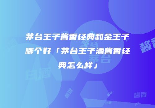 茅台王子酱香经典和金王子哪个好「茅台王子酒酱香经典怎么样」