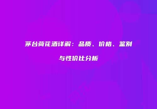 茅台荷花酒详解：品质、价格、鉴别与性价比分析