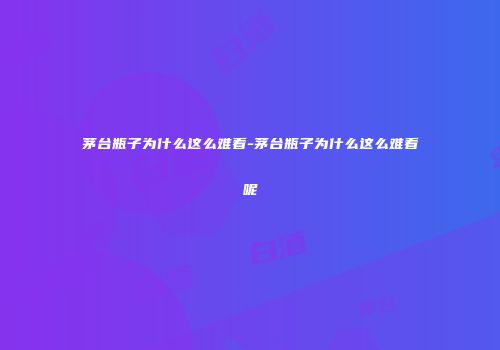 茅台瓶子为什么这么难看-茅台瓶子为什么这么难看呢