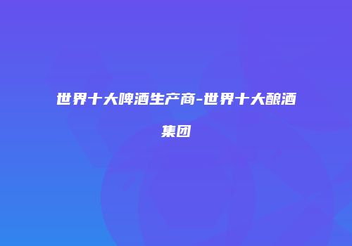世界十大啤酒生产商-世界十大酿酒集团