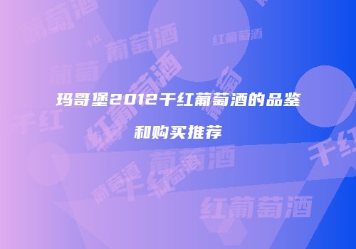 玛哥堡2012干红葡萄酒的品鉴和购买推荐