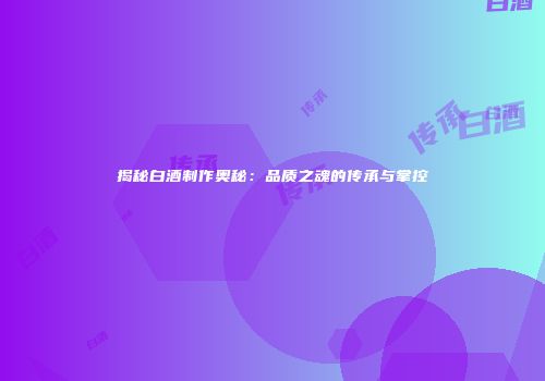 揭秘白酒制作奥秘：品质之魂的传承与掌控