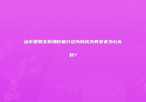山东蒙阴全蝎酒价格介绍为何成为男女老少心头好？