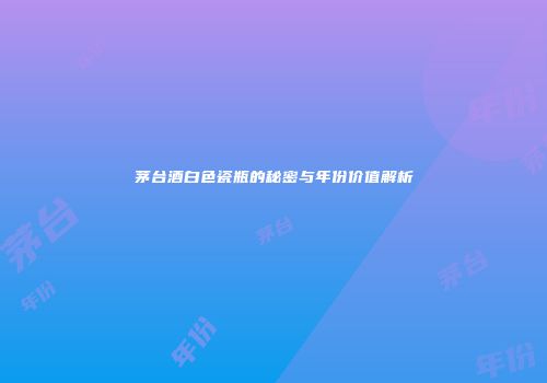 茅台酒白色瓷瓶的秘密与年份价值解析
