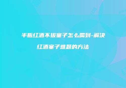 半瓶红酒不拔塞子怎么喝到-解决红酒塞子难题的方法