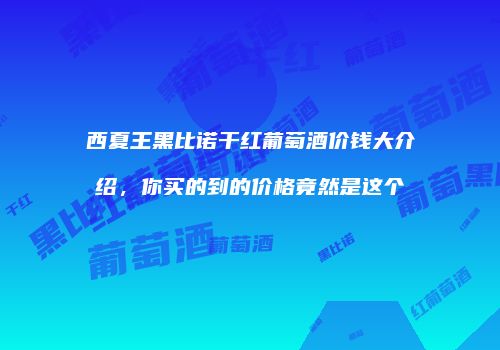 西夏王黑比诺干红葡萄酒价钱大介绍，你买的到的价格竟然是这个