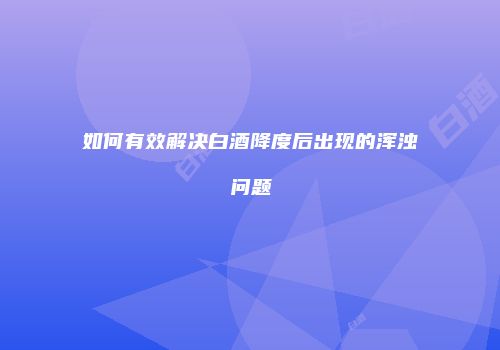 如何有效解决白酒降度后出现的浑浊问题