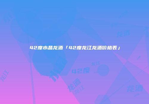 42度水晶龙酒「42度龙江龙酒价格表」