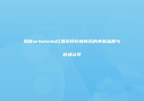 揭秘arboleda红酒亲民价格背后的卓越品质与市场认可