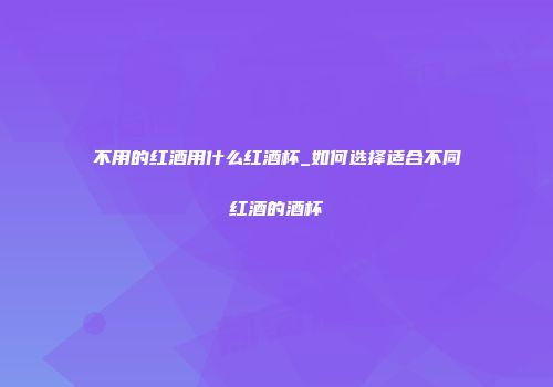 不用的红酒用什么红酒杯_如何选择适合不同红酒的酒杯