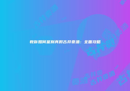 教你如何鉴别真假古井贡酒：全面攻略