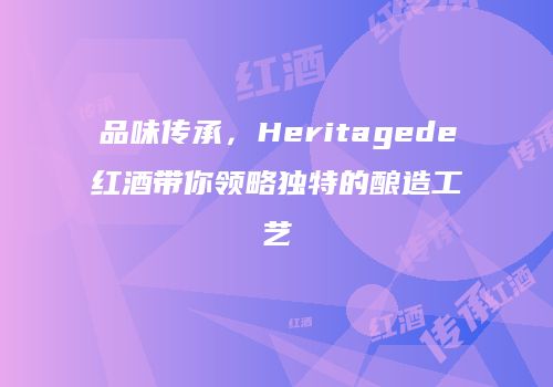 品味传承，Heritagede红酒带你领略独特的酿造工艺