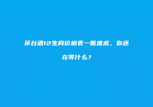 茅台酒12生肖价格表一瓶难求，你还在等什么？