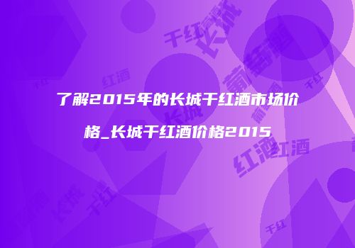 了解2015年的长城干红酒市场价格_长城干红酒价格2015