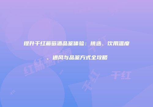 提升干红葡萄酒品鉴体验：挑选、饮用温度、通风与品鉴方式全攻略