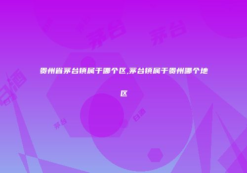 贵州省茅台镇属于哪个区,茅台镇属于贵州哪个地区