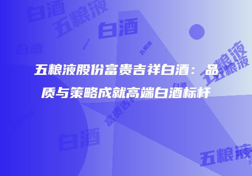 五粮液股份富贵吉祥白酒：品质与策略成就高端白酒标杆