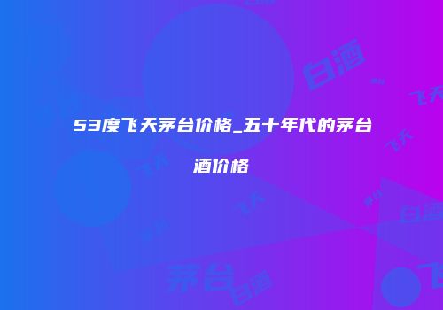 53度飞天茅台价格_五十年代的茅台酒价格