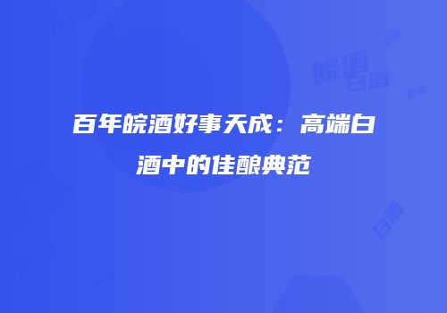 百年皖酒好事天成：高端白酒中的佳酿典范