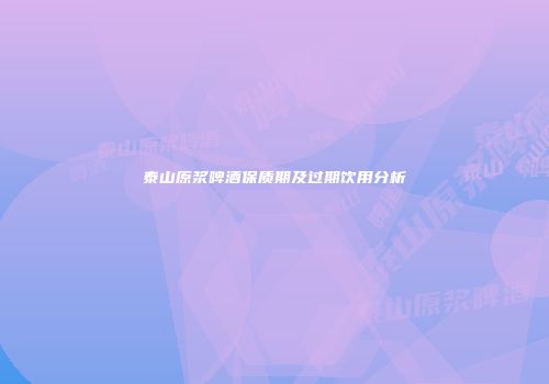 泰山原浆啤酒保质期及过期饮用分析