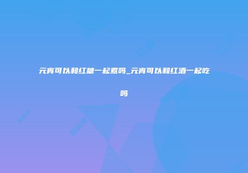 元宵可以和红糖一起煮吗_元宵可以和红酒一起吃吗