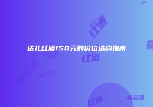 送礼红酒150元的价位选购指南