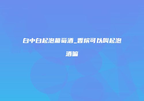 白中白起泡葡萄酒_香槟可以叫起泡酒嘛