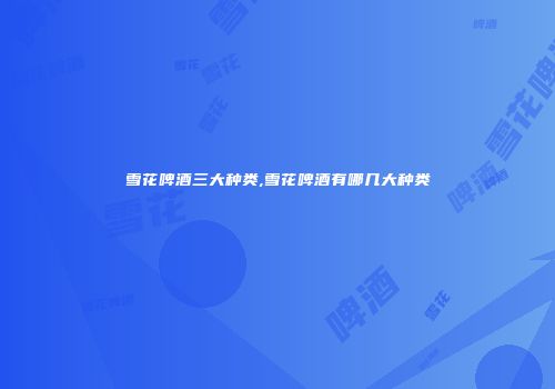 雪花啤酒三大种类,雪花啤酒有哪几大种类