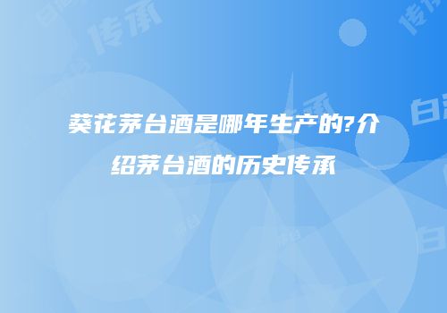 葵花茅台酒是哪年生产的?介绍茅台酒的历史传承