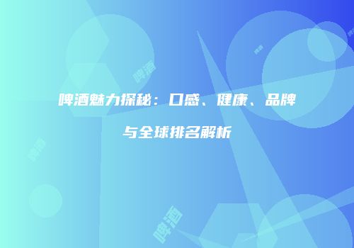 啤酒魅力探秘：口感、健康、品牌与全球排名解析