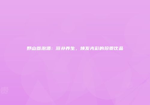 野山参泡酒：滋补养生，焕发光彩的珍贵饮品