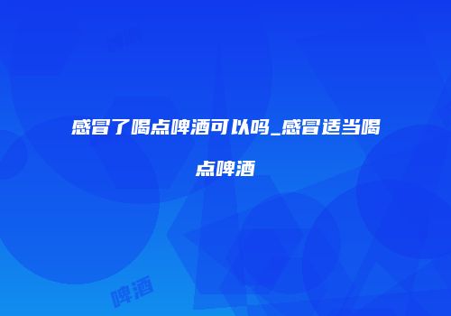 感冒了喝点啤酒可以吗_感冒适当喝点啤酒