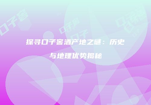 探寻口子窖酒产地之谜：历史与地理优势揭秘