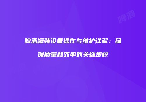 啤酒罐装设备操作与维护详解：确保质量和效率的关键步骤