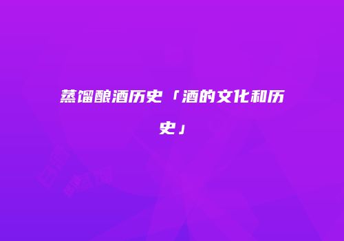蒸馏酿酒历史「酒的文化和历史」