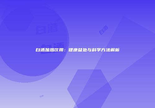 白酒加热饮用：健康益处与科学方法解析