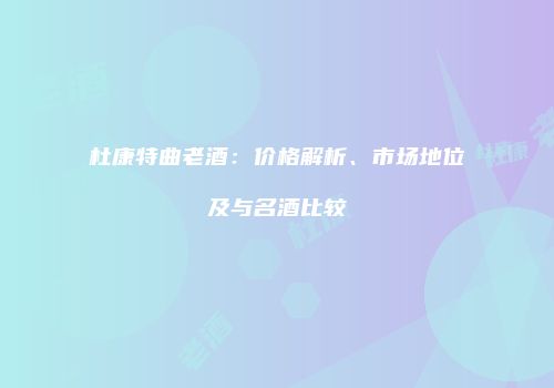 杜康特曲老酒：价格解析、市场地位及与名酒比较