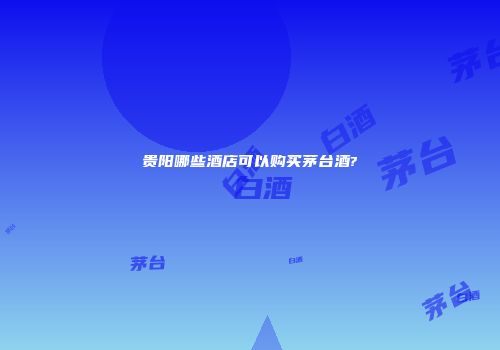 贵阳哪些酒店可以购买茅台酒?
