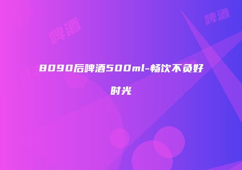 8090后啤酒500ml-畅饮不负好时光