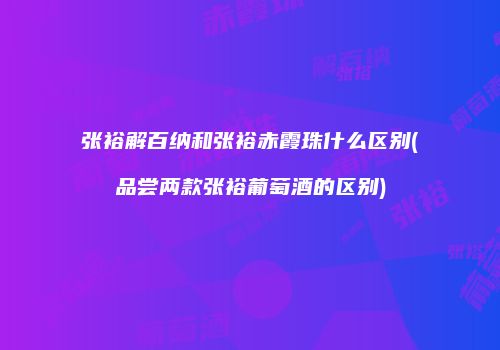 张裕解百纳和张裕赤霞珠什么区别(品尝两款张裕葡萄酒的区别)