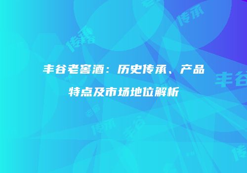 丰谷老窖酒：历史传承、产品特点及市场地位解析