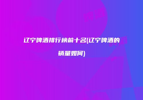 辽宁啤酒排行榜前十名(辽宁啤酒的销量如何)