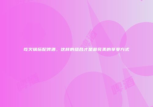 吃火锅搭配啤酒，这样的组合才是最完美的享受方式