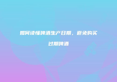 如何读懂啤酒生产日期，避免购买过期啤酒