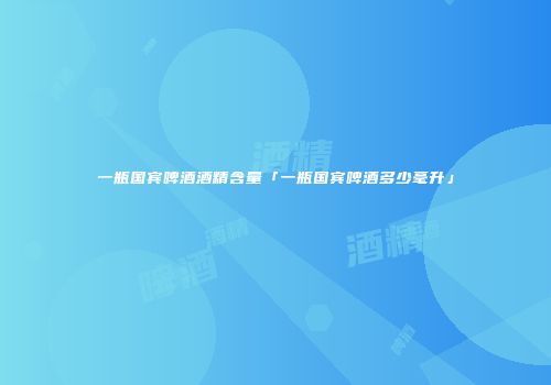一瓶国宾啤酒酒精含量「一瓶国宾啤酒多少毫升」