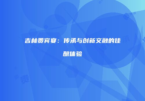 吉林贵宾宴：传承与创新交融的佳酿体验