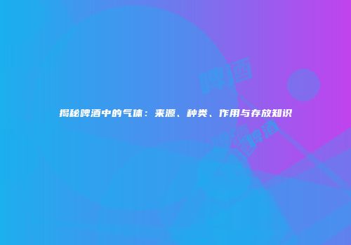 揭秘啤酒中的气体：来源、种类、作用与存放知识