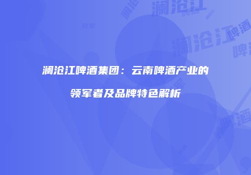 澜沧江啤酒集团：云南啤酒产业的领军者及品牌特色解析