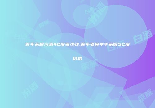 百年荣耀汾酒42度多少钱,百年老窖中华荣耀52度价格