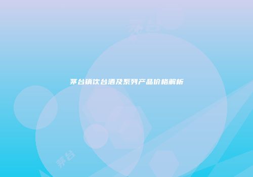 茅台镇饮台酒及系列产品价格解析